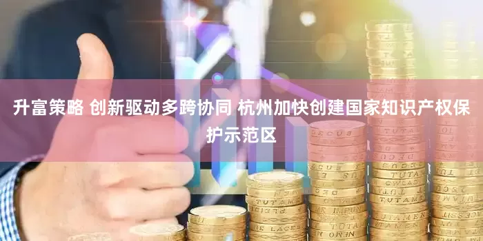 升富策略 创新驱动多跨协同 杭州加快创建国家知识产权保护示范区