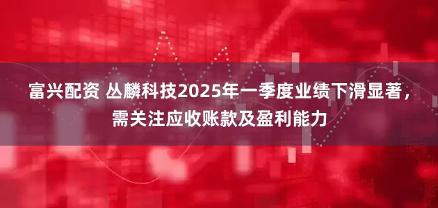 富兴配资 丛麟科技2025年一季度业绩下滑显著，需关注应收账款及盈利能力