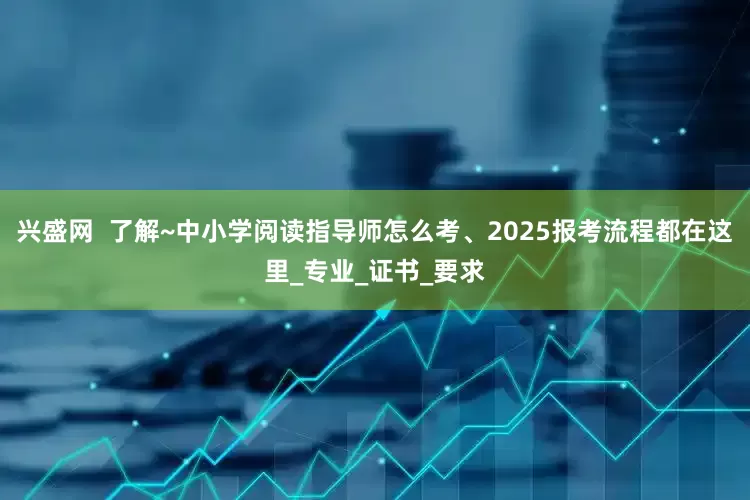 兴盛网  了解~中小学阅读指导师怎么考、2025报考流程都在这里_专业_证书_要求