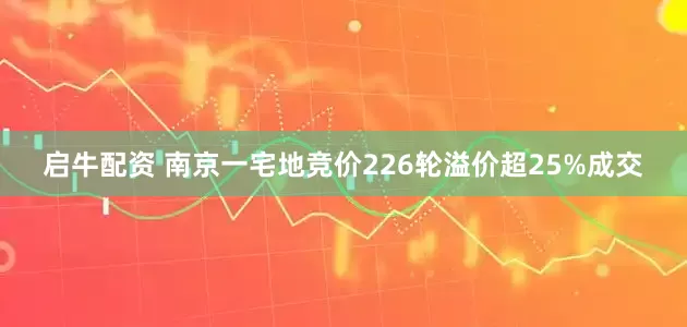 启牛配资 南京一宅地竞价226轮溢价超25%成交