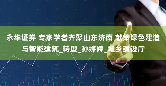 永华证券 专家学者齐聚山东济南 献策绿色建造与智能建筑_转型_孙婷婷_城乡建设厅