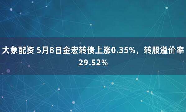 大象配资 5月8日金宏转债上涨0.35%，转股溢价率29.52%