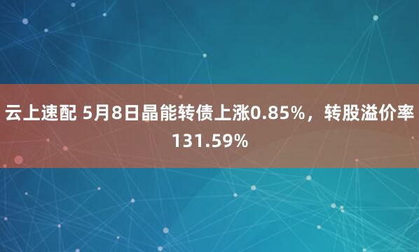 云上速配 5月8日晶能转债上涨0.85%，转股溢价率131.59%
