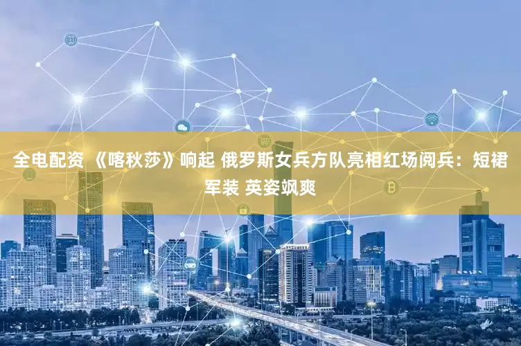 全电配资 《喀秋莎》响起 俄罗斯女兵方队亮相红场阅兵：短裙军装 英姿飒爽