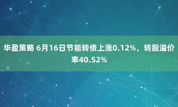 华盈策略 6月16日节能转债上涨0.12%，转股溢价率40.52%