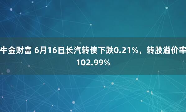 牛金财富 6月16日长汽转债下跌0.21%，转股溢价率102.99%