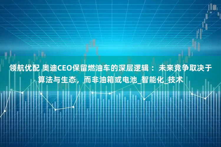 领航优配 奥迪CEO保留燃油车的深层逻辑 ：未来竞争取决于算法与生态，而非油箱或电池_智能化_技术