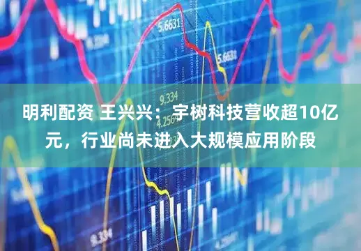 明利配资 王兴兴：宇树科技营收超10亿元，行业尚未进入大规模应用阶段