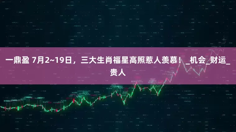 一鼎盈 7月2~19日，三大生肖福星高照惹人羡慕！_机会_财运_贵人