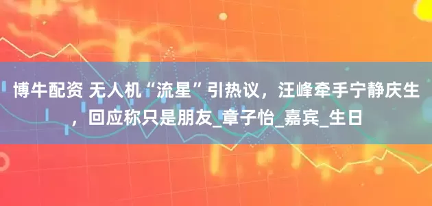 博牛配资 无人机“流星”引热议，汪峰牵手宁静庆生，回应称只是朋友_章子怡_嘉宾_生日