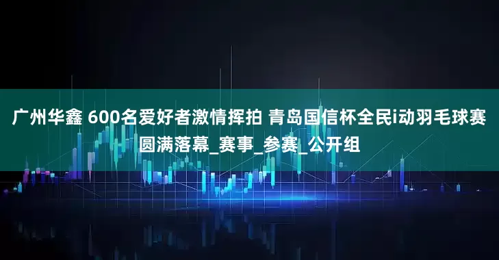 广州华鑫 600名爱好者激情挥拍 青岛国信杯全民i动羽毛球赛圆满落幕_赛事_参赛_公开组