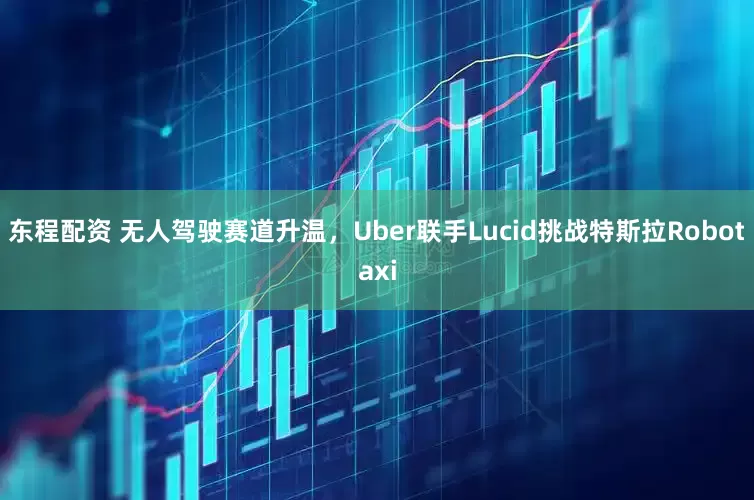 东程配资 无人驾驶赛道升温，Uber联手Lucid挑战特斯拉Robotaxi