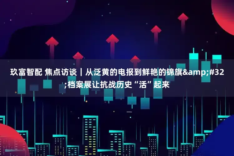 玖富智配 焦点访谈｜从泛黄的电报到鲜艳的锦旗&#32;档案展让抗战历史“活”起来