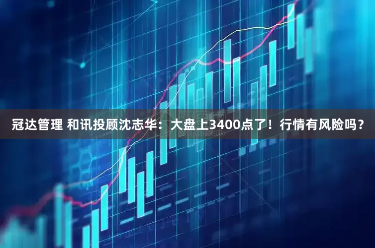 冠达管理 和讯投顾沈志华：大盘上3400点了！行情有风险吗？