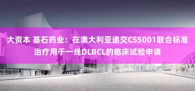 大资本 基石药业：在澳大利亚递交CS5001联合标准治疗用于一线DLBCL的临床试验申请