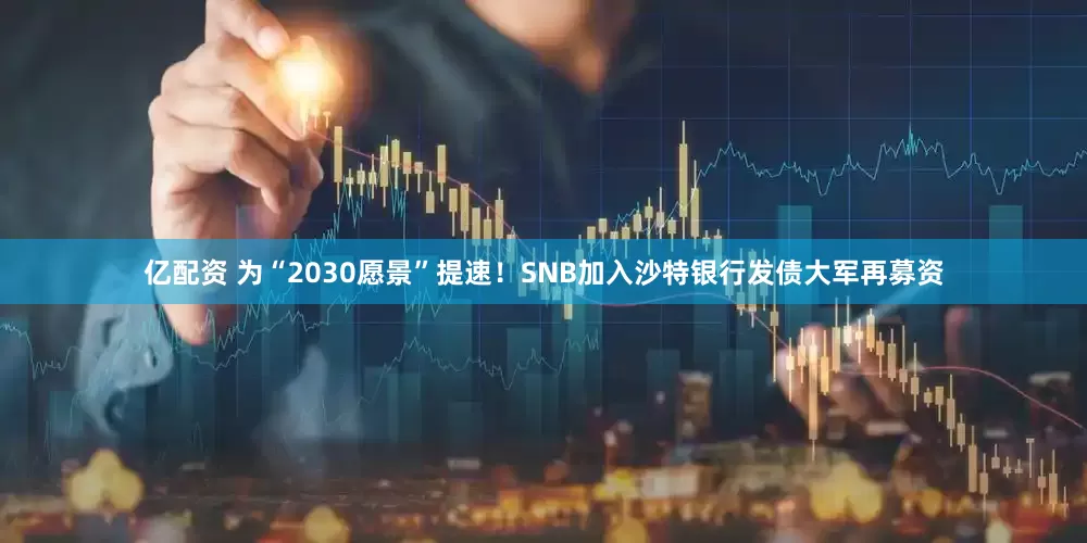 亿配资 为“2030愿景”提速！SNB加入沙特银行发债大军再募资