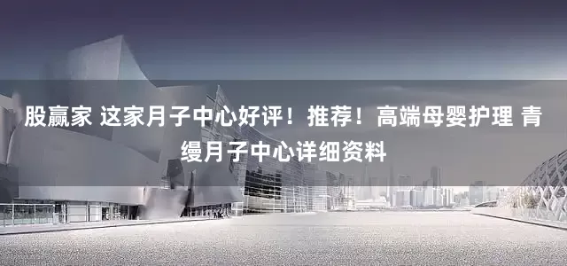 股赢家 这家月子中心好评！推荐！高端母婴护理 青缦月子中心详细资料