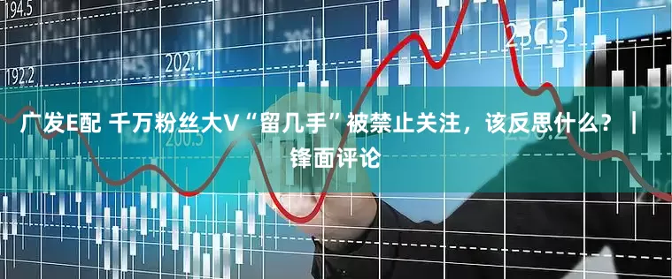 广发E配 千万粉丝大V“留几手”被禁止关注，该反思什么？｜ 锋面评论